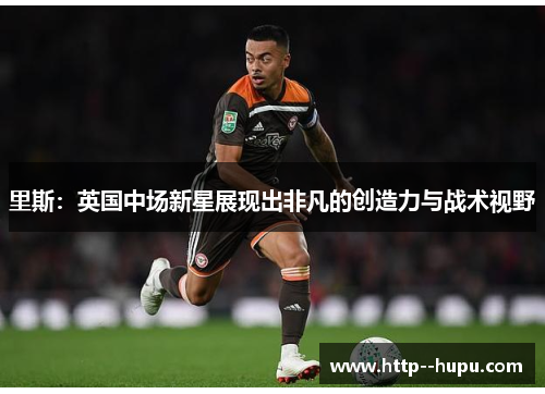 里斯：英国中场新星展现出非凡的创造力与战术视野