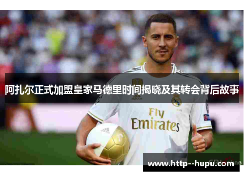 阿扎尔正式加盟皇家马德里时间揭晓及其转会背后故事 阿扎尔正式加盟皇家马德里时间揭晓及其转会背后故事