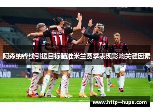 阿森纳锋线引援目标瞄准米兰赛季表现影响关键因素