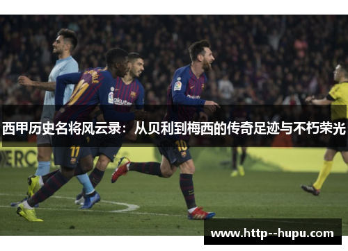 西甲历史名将风云录：从贝利到梅西的传奇足迹与不朽荣光