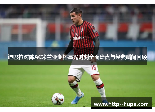 迪巴拉对阵AC米兰亚洲杯高光时刻全面盘点与经典瞬间回顾