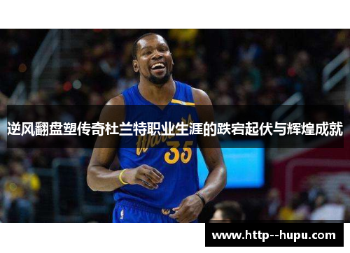 逆风翻盘塑传奇杜兰特职业生涯的跌宕起伏与辉煌成就