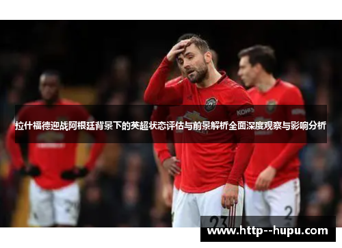 拉什福德迎战阿根廷背景下的英超状态评估与前景解析全面深度观察与影响分析 拉什福德迎战阿根廷背景下的英超状态评估与前景解析全面深度观察与影响分析