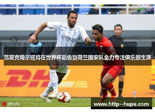 范戴克暗示或将在世界杯后告别荷兰国家队全力专注俱乐部生涯 范戴克暗示或将在世界杯后告别荷兰国家队全力专注俱乐部生涯