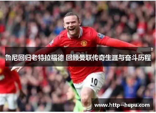 鲁尼回归老特拉福德 回顾曼联传奇生涯与奋斗历程