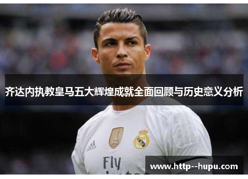 齐达内执教皇马五大辉煌成就全面回顾与历史意义分析