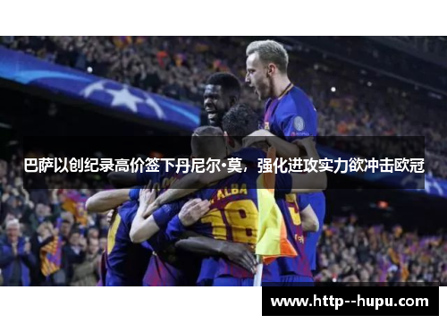 巴萨以创纪录高价签下丹尼尔·莫,强化进攻实力欲冲击欧冠 巴萨以创纪录高价签下丹尼尔·莫,强化进攻实力欲冲击欧冠